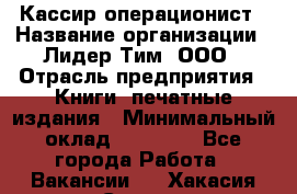 Кассир-операционист › Название организации ­ Лидер Тим, ООО › Отрасль предприятия ­ Книги, печатные издания › Минимальный оклад ­ 15 000 - Все города Работа » Вакансии   . Хакасия респ.,Саяногорск г.